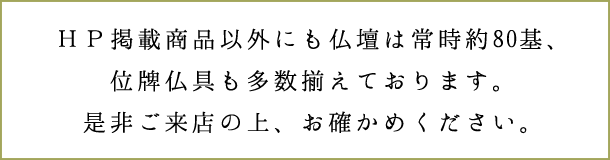 ＨＰ掲載商品以外にも仏壇は常時約80基、位牌仏具も多数揃えております。是非ご来店の上、お確かめください。